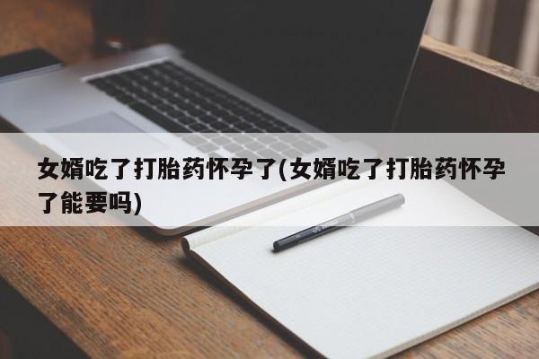 堕胎药购买联系女婿吃了打胎药怀孕了(女婿吃了打胎药怀孕了能要吗)