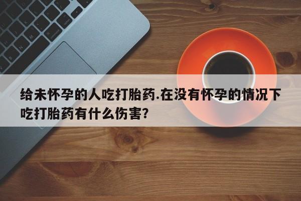 堕胎药购买联系给未怀孕的人吃打胎药.在没有怀孕的情况下吃打胎药有什么伤害？