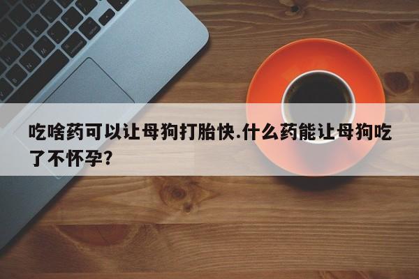 堕胎药购买联系吃啥药可以让母狗打胎快.什么药能让母狗吃了不怀孕？