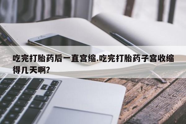 堕胎药购买联系吃完打胎药后一直宫缩.吃完打胎药子宫收缩得几天啊？