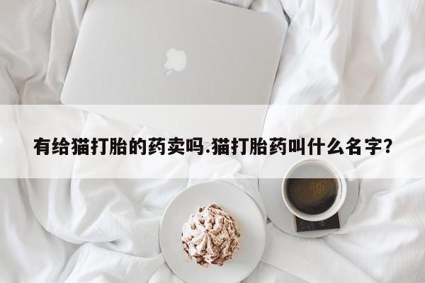 堕胎药购买联系有给猫打胎的药卖吗.猫打胎药叫什么名字？