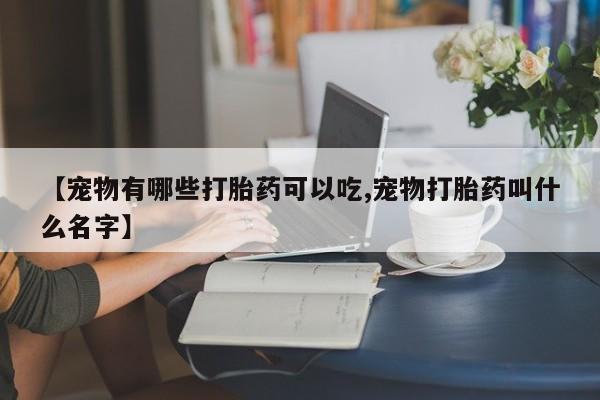 堕胎药购买联系【宠物有哪些打胎药可以吃,宠物打胎药叫什么名字】
