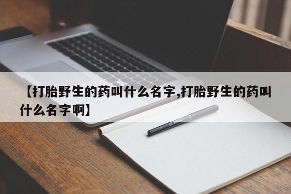 堕胎药购买联系【打胎野生的药叫什么名字,打胎野生的药叫什么名字啊】
