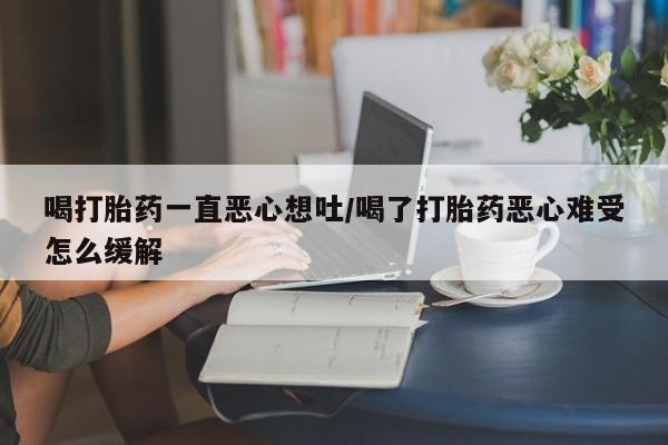 堕胎药购买联系喝打胎药一直恶心想吐/喝了打胎药恶心难受怎么缓解