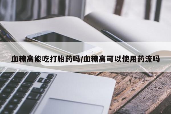 堕胎药购买联系血糖高能吃打胎药吗/血糖高可以使用药流吗